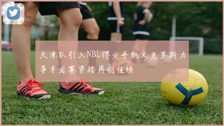 天津队引入NBL得分手凯文克罗斯力争季后赛资格再创佳绩