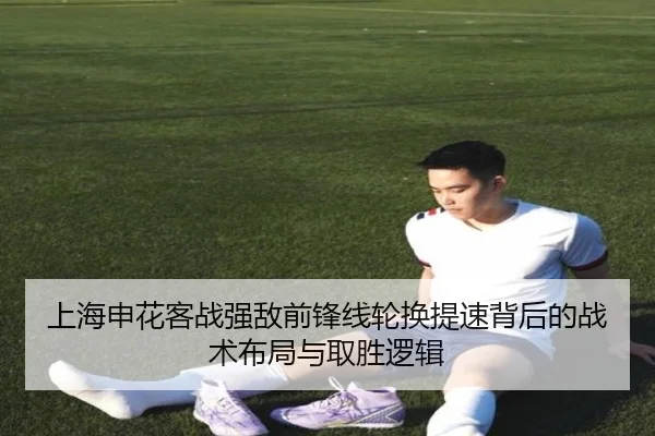 上海申花客战强敌前锋线轮换提速背后的战术布局与取胜逻辑