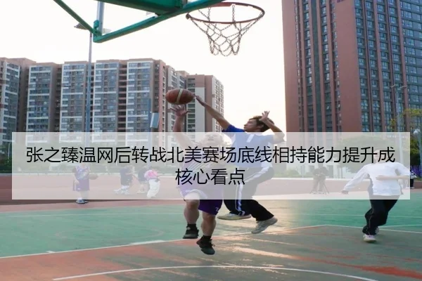 张之臻温网后转战北美赛场底线相持能力提升成核心看点